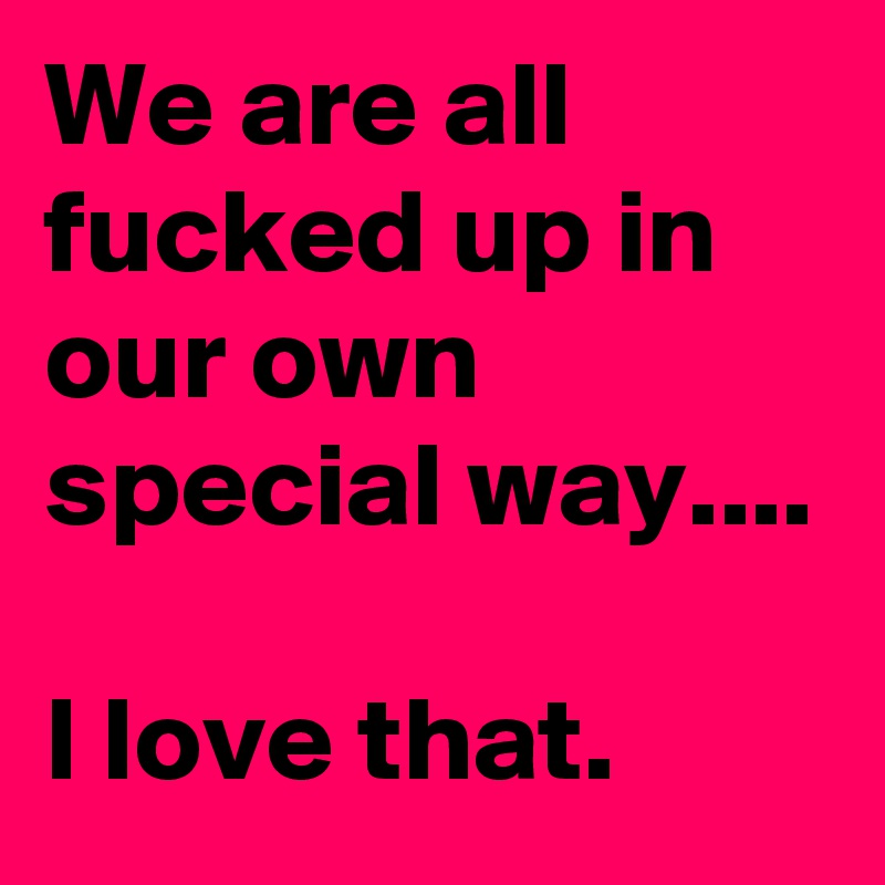We are all fucked up in our own special way....

I love that.