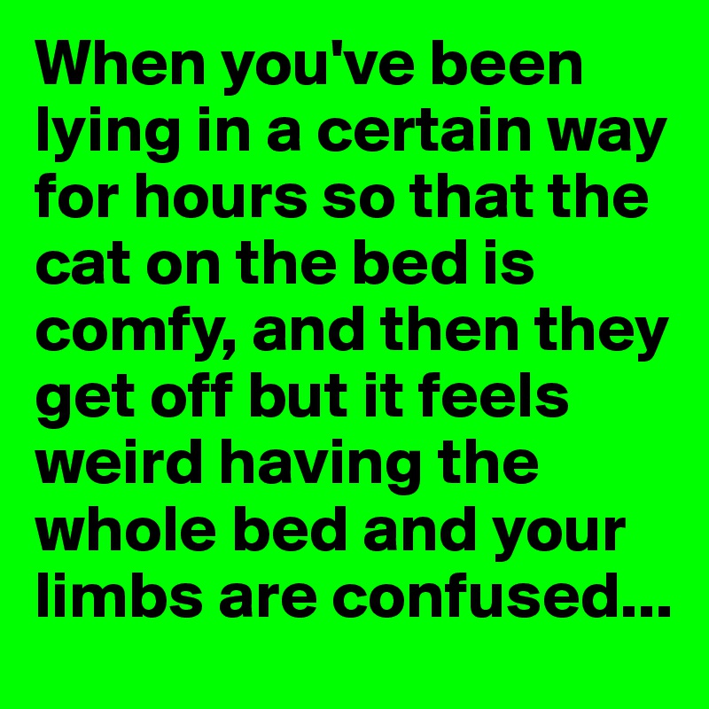 When you've been lying in a certain way for hours so that the cat on the bed is comfy, and then they get off but it feels weird having the whole bed and your limbs are confused...