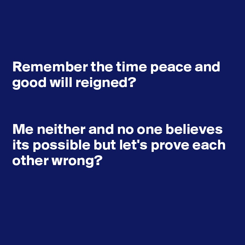 


Remember the time peace and good will reigned? 


Me neither and no one believes its possible but let's prove each other wrong?



