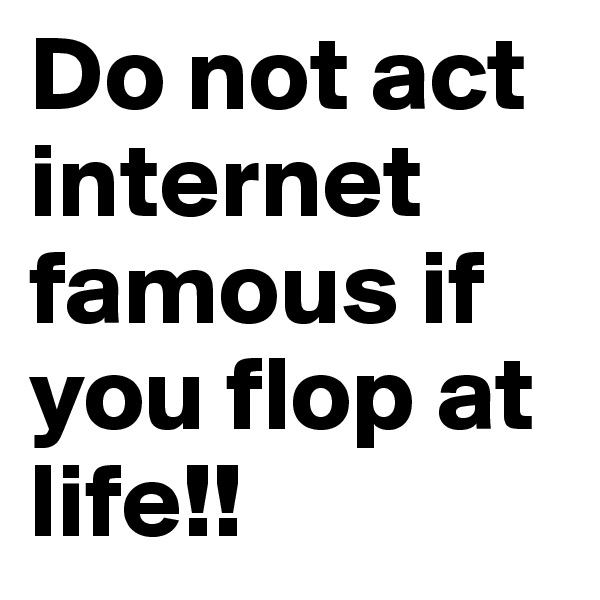 Do not act internet famous if you flop at life!!