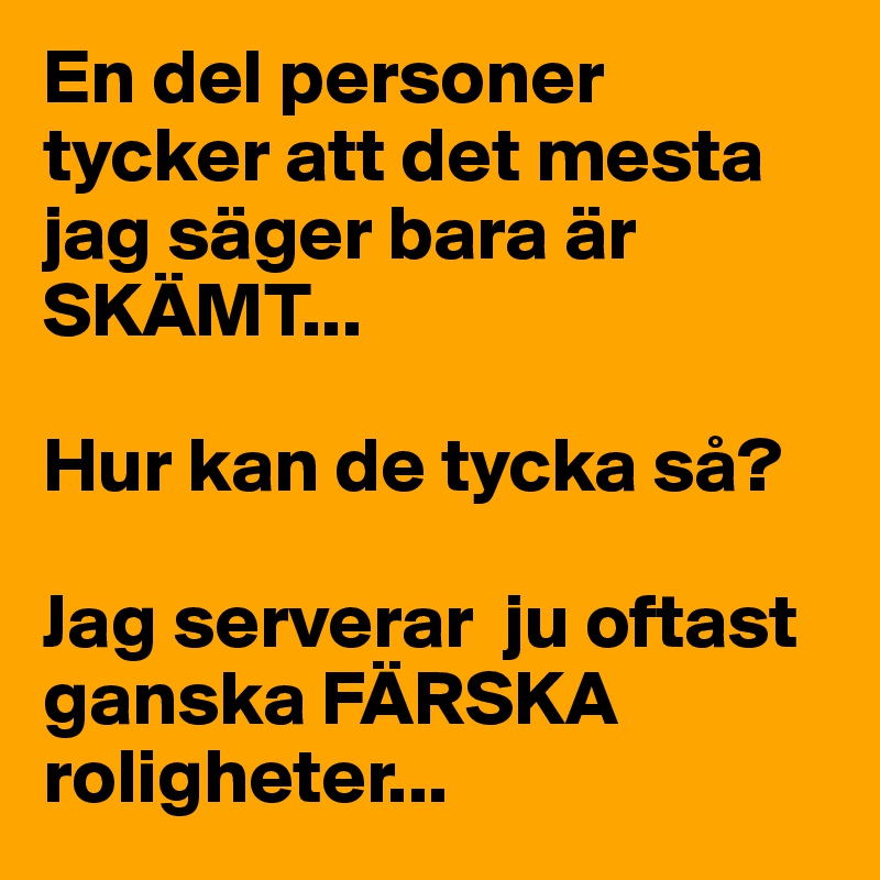 En del personer tycker att det mesta jag säger bara är SKÄMT... 

Hur kan de tycka så? 

Jag serverar  ju oftast ganska FÄRSKA roligheter...