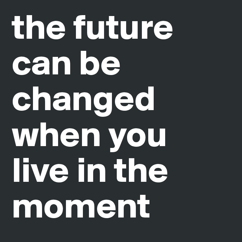 the future can be changed when you live in the moment