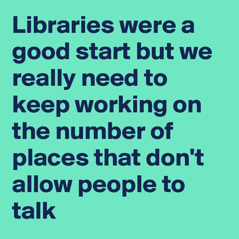 Libraries were a good start but we really need to keep working on the number of places that don't allow people to talk