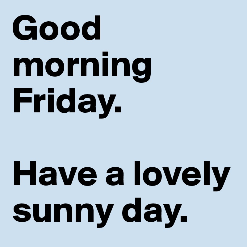 Good morning Friday. 

Have a lovely sunny day.