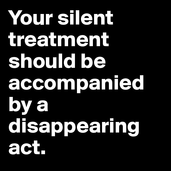 Your silent treatment should be accompanied by a disappearing act.