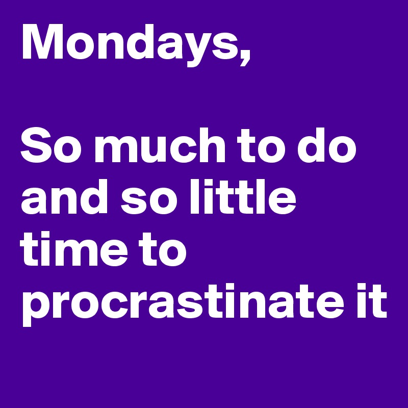 Mondays, 

So much to do and so little time to procrastinate it