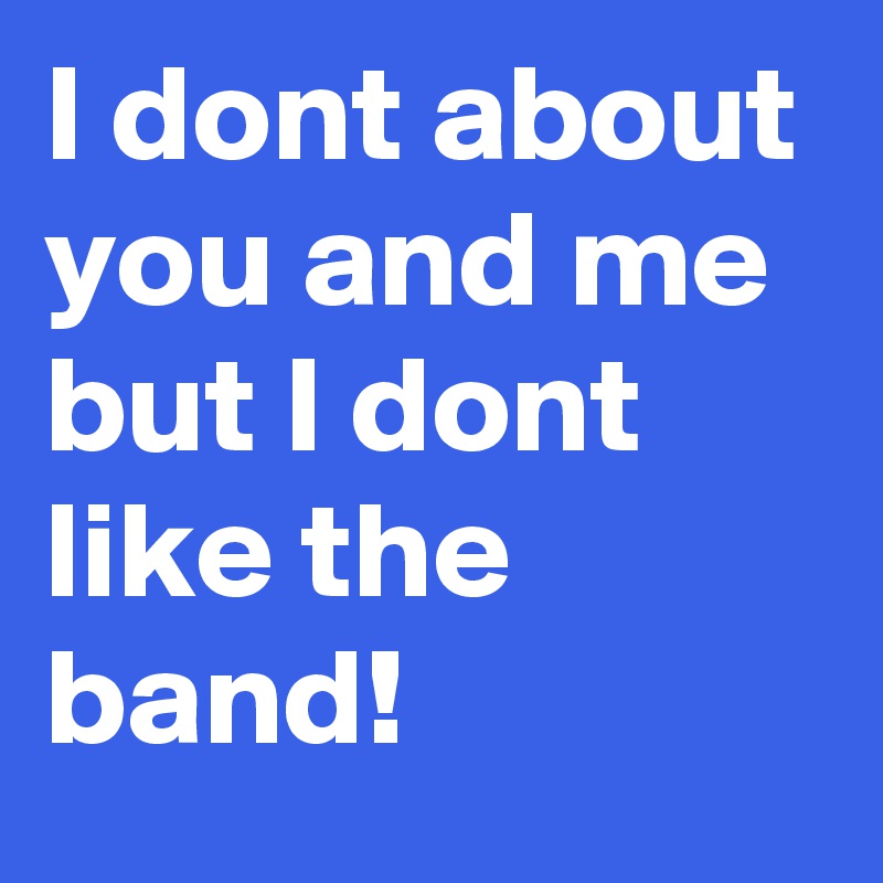 I dont about 
you and me but I dont like the band!