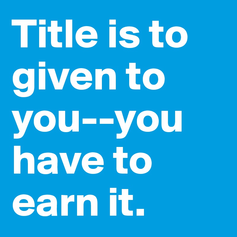 Title is to given to you--you have to earn it.