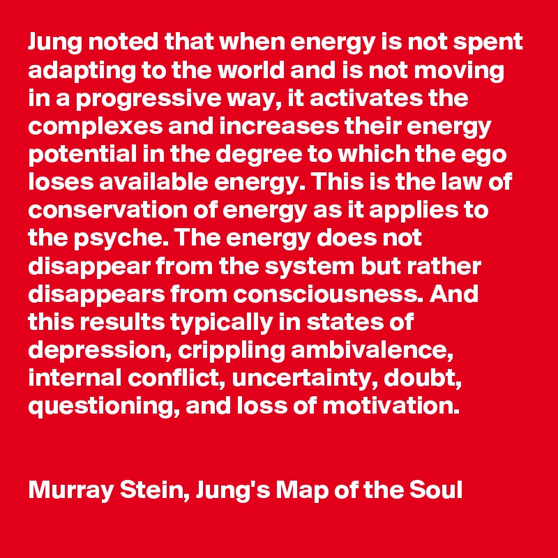 Jung noted that when energy is not spent adapting to the world and is not moving in a progressive way, it activates the complexes and increases their energy potential in the degree to which the ego loses available energy. This is the law of conservation of energy as it applies to the psyche. The energy does not disappear from the system but rather disappears from consciousness. And this results typically in states of depression, crippling ambivalence, internal conflict, uncertainty, doubt, questioning, and loss of motivation.


Murray Stein, Jung's Map of the Soul