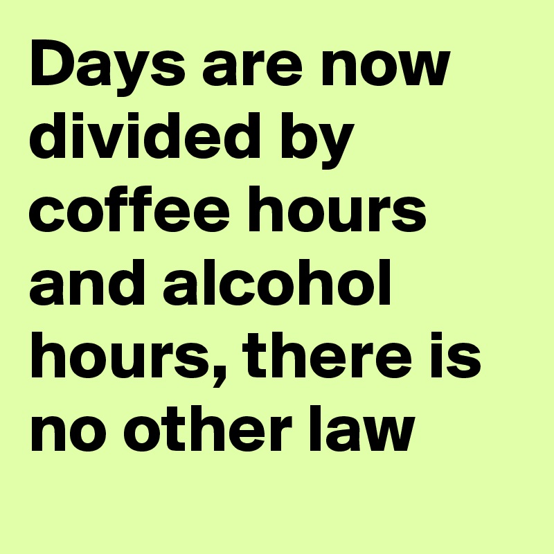 Days are now divided by coffee hours and alcohol hours, there is no other law