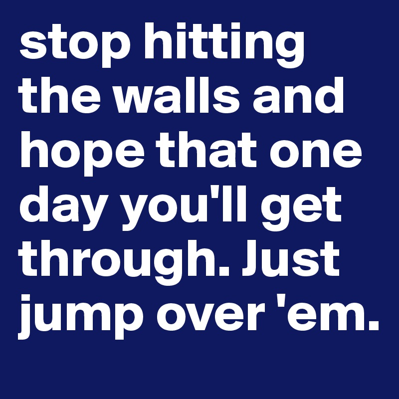 stop hitting the walls and hope that one day you'll get through. Just jump over 'em.