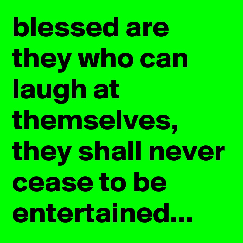 blessed are they who can laugh at themselves, they shall never cease to be entertained...