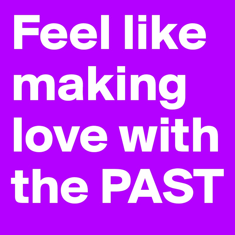 Feel like making love with the PAST