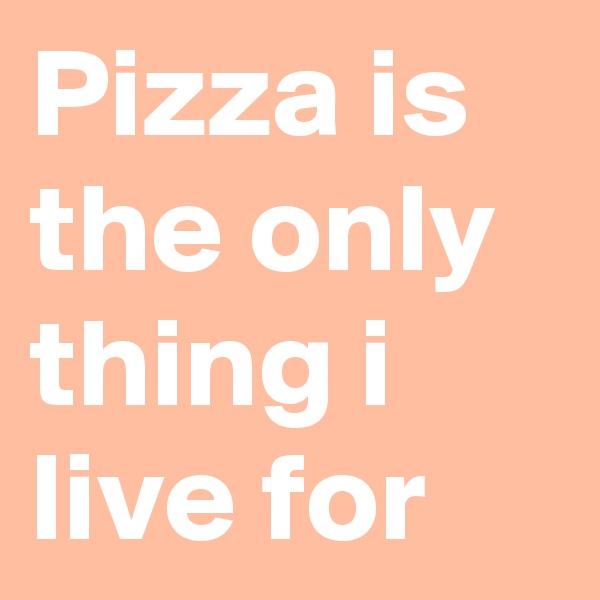 Pizza is the only thing i live for 