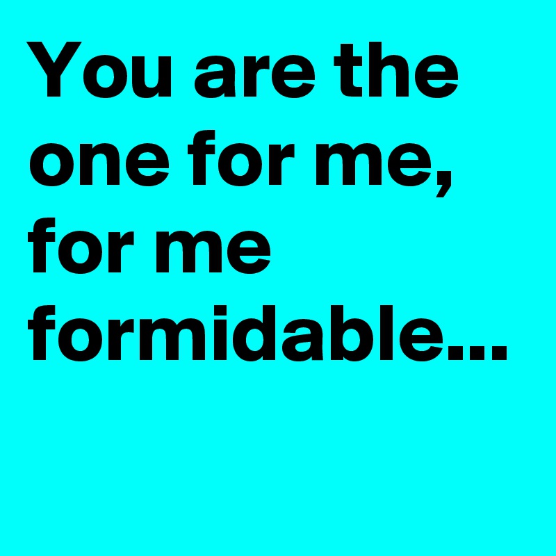 You are the one for me, for me formidable...
