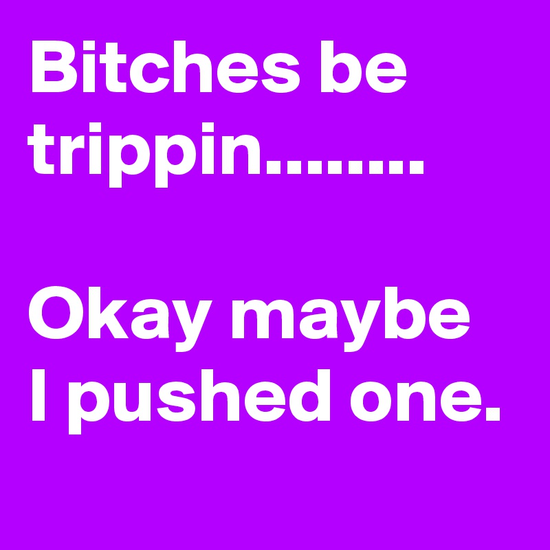 Bitches be trippin........

Okay maybe I pushed one.