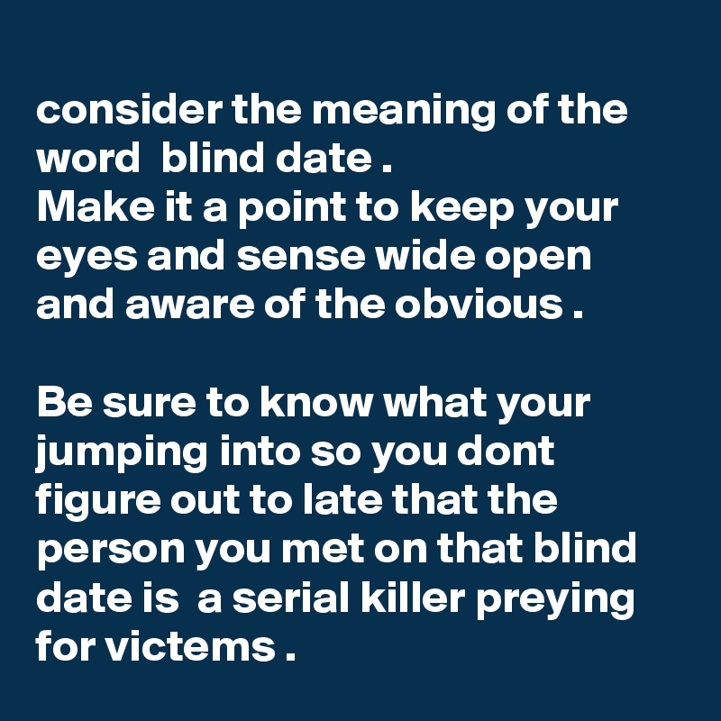 
consider the meaning of the word  blind date .
Make it a point to keep your eyes and sense wide open and aware of the obvious .

Be sure to know what your jumping into so you dont figure out to late that the person you met on that blind date is  a serial killer preying for victems .