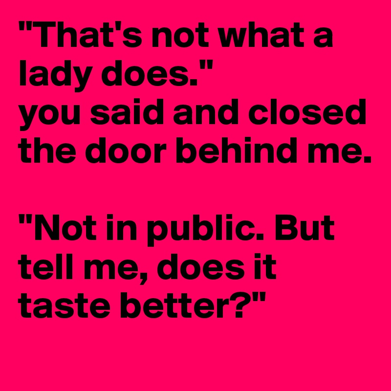 "That's not what a lady does." 
you said and closed the door behind me.

"Not in public. But tell me, does it taste better?"