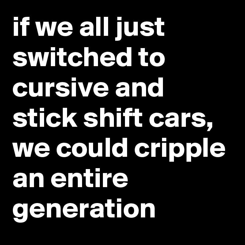 if we all just switched to cursive and stick shift cars, we could cripple an entire generation