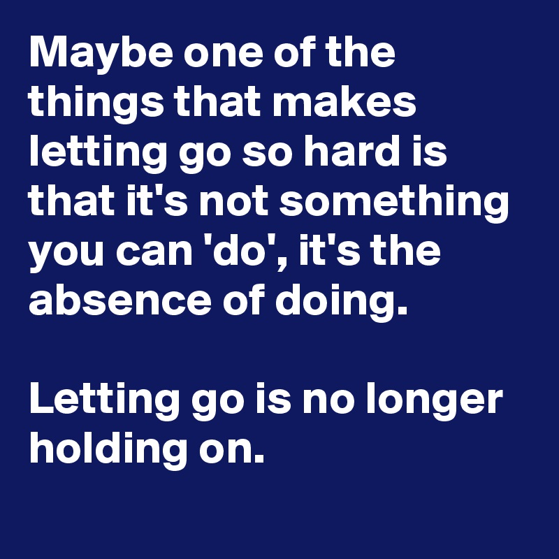 Maybe one of the things that makes letting go so hard is that it's not something you can 'do', it's the absence of doing.
 
Letting go is no longer holding on.