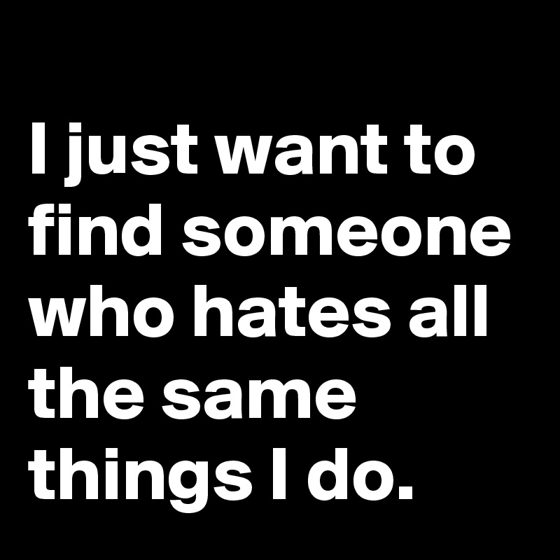
I just want to find someone who hates all the same things I do.