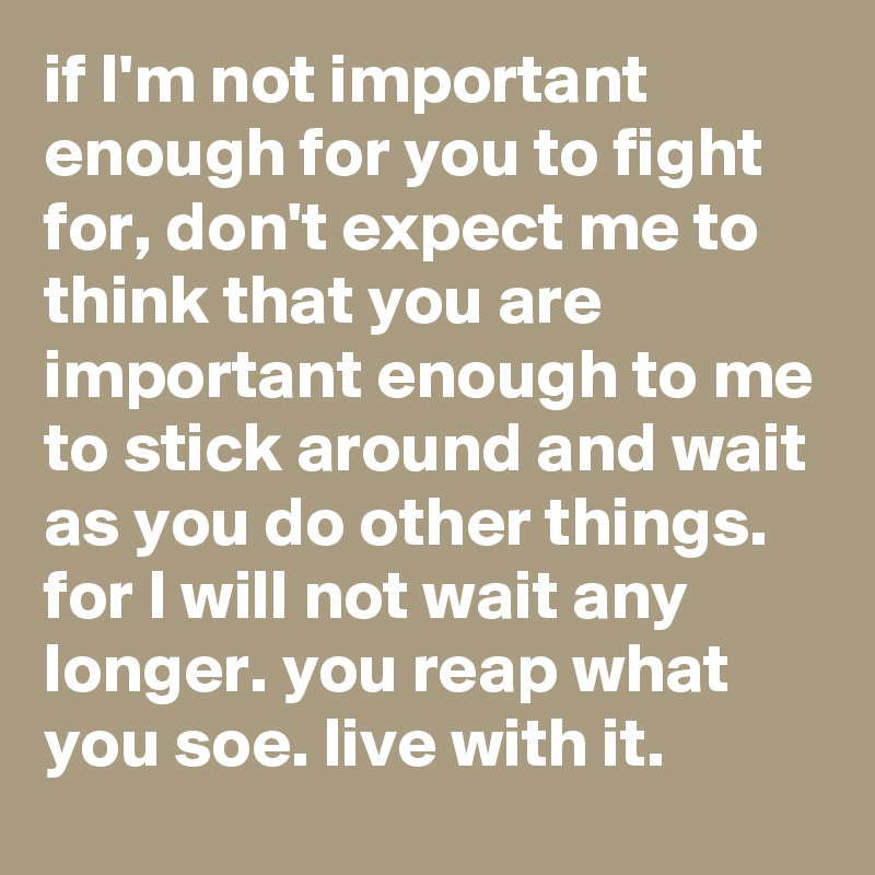 if I'm not important enough for you to fight for, don't expect me to think that you are important enough to me to stick around and wait as you do other things. for I will not wait any longer. you reap what you soe. live with it.
