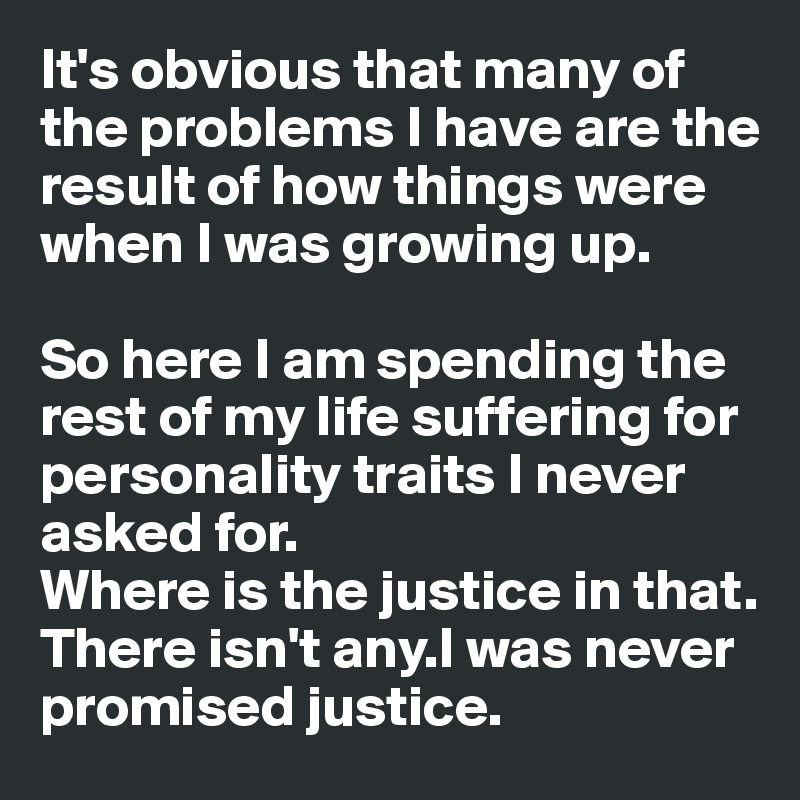 It's obvious that many of the problems I have are the result of how things were when I was growing up.

So here I am spending the 
rest of my life suffering for
personality traits I never
asked for.
Where is the justice in that.
There isn't any.I was never
promised justice.