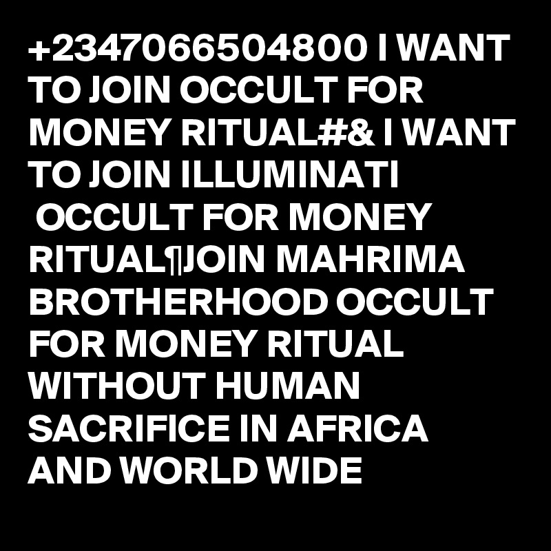 +2347066504800 I WANT TO JOIN OCCULT FOR MONEY RITUAL#& I WANT TO JOIN ILLUMINATI 
 OCCULT FOR MONEY RITUAL¶JOIN MAHRIMA BROTHERHOOD OCCULT FOR MONEY RITUAL WITHOUT HUMAN SACRIFICE IN AFRICA AND WORLD WIDE