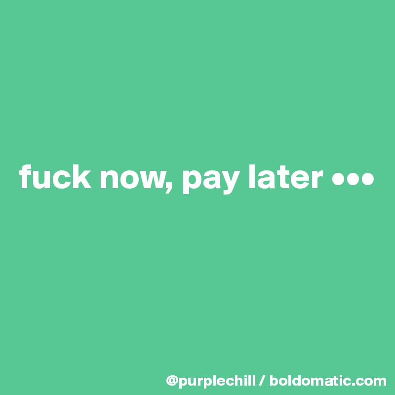 



fuck now, pay later •••



