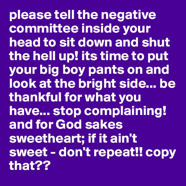 please tell the negative committee inside your head to sit down and shut the hell up! its time to put your big boy pants on and look at the bright side... be thankful for what you have... stop complaining! and for God sakes sweetheart; if it ain't sweet - don't repeat!! copy that?? 