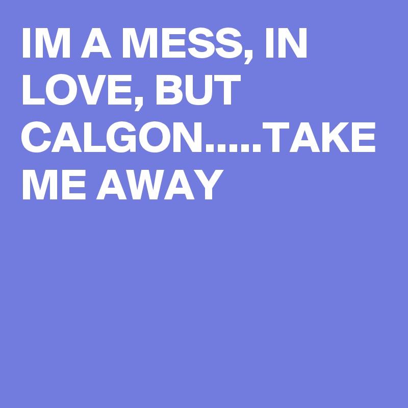 IM A MESS, IN LOVE, BUT CALGON.....TAKE ME AWAY