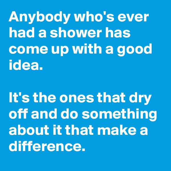 Anybody who's ever had a shower has come up with a good idea.

It's the ones that dry off and do something about it that make a difference.