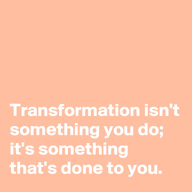 



Transformation isn't something you do; 
it's something that's done to you.