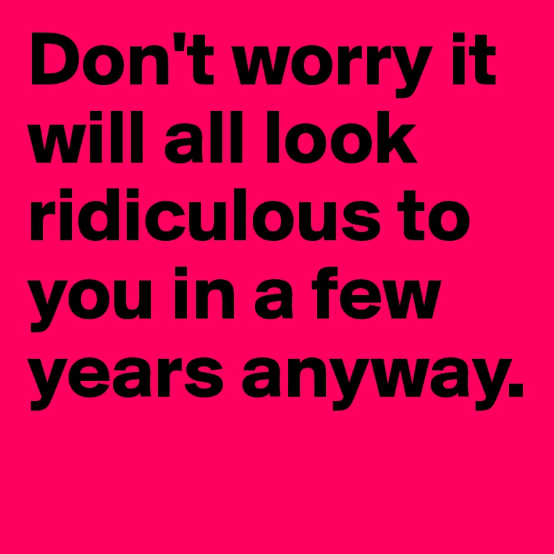 Don't worry it will all look ridiculous to you in a few years anyway.
