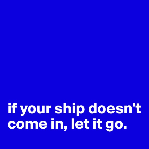 





if your ship doesn't come in, let it go.