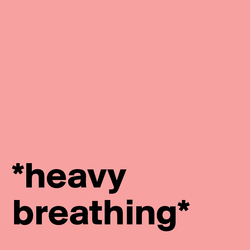 



*heavy breathing*