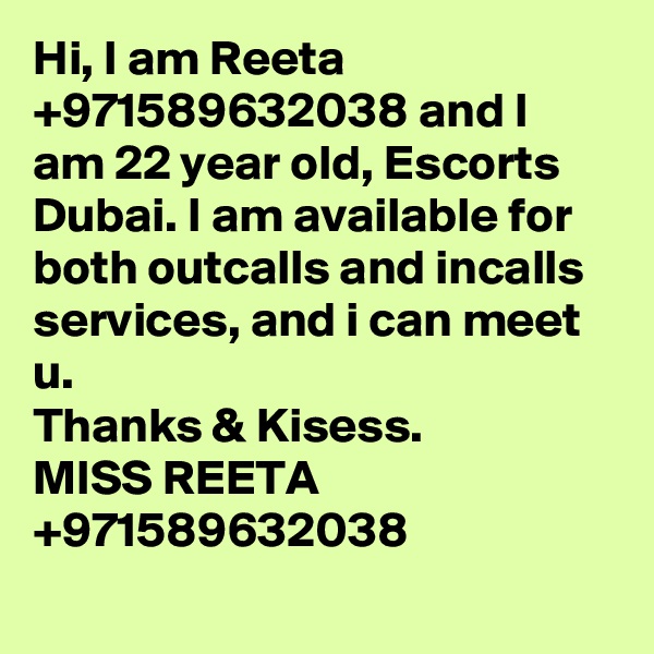 Hi, I am Reeta +971589632038 and I am 22 year old, Escorts Dubai. I am available for both outcalls and incalls services, and i can meet u.
Thanks & Kisess.
MISS REETA +971589632038
