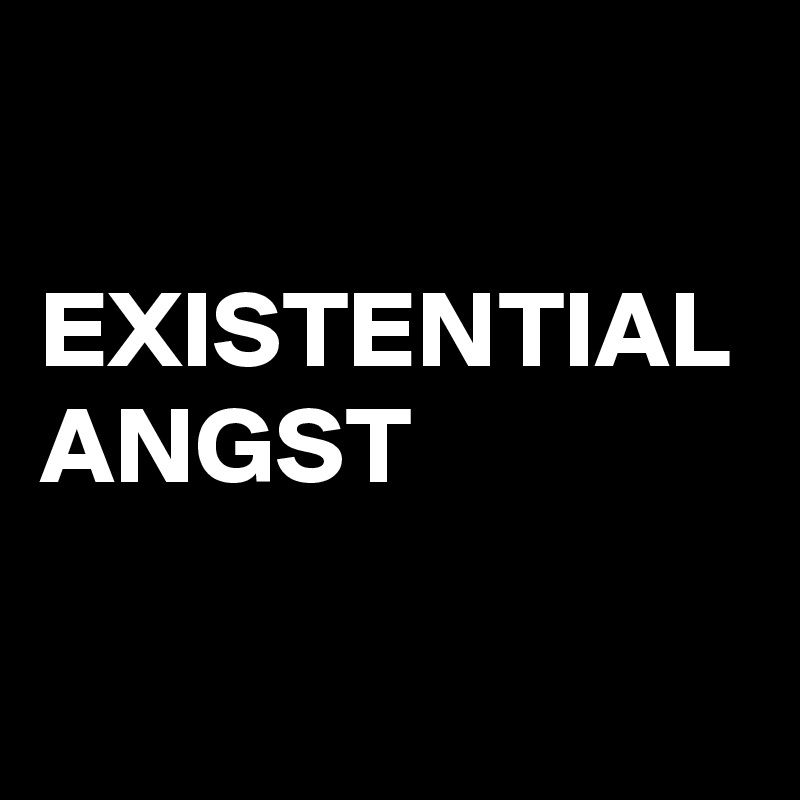 

EXISTENTIAL ANGST