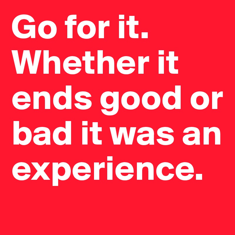 Go for it. Whether it ends good or bad it was an experience.