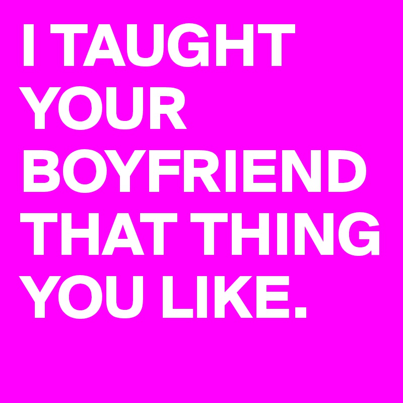 I TAUGHT
YOUR
BOYFRIEND
THAT THING YOU LIKE.