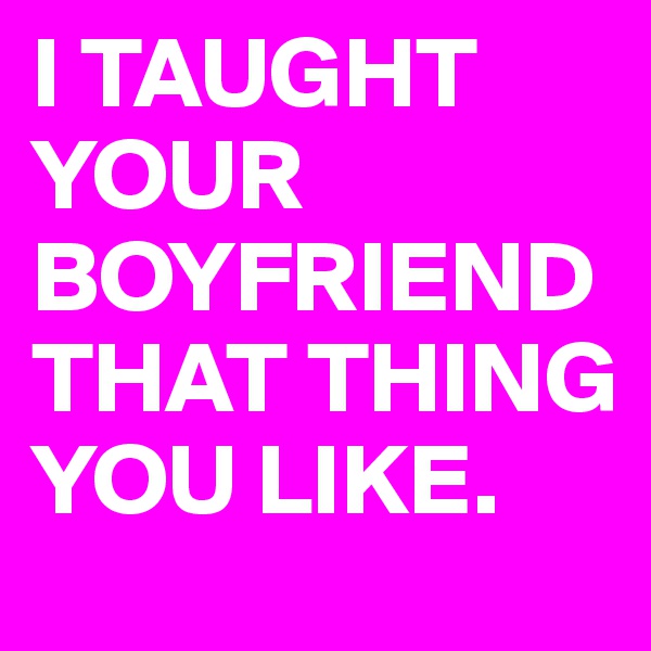 I TAUGHT
YOUR
BOYFRIEND
THAT THING YOU LIKE.