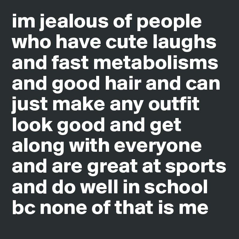 im jealous of people who have cute laughs and fast metabolisms and good hair and can just make any outfit look good and get along with everyone and are great at sports and do well in school bc none of that is me