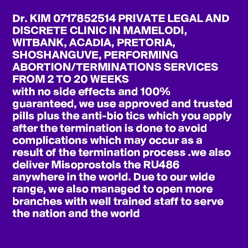 Dr. KIM 0717852514 PRIVATE LEGAL AND DISCRETE CLINIC IN MAMELODI, WITBANK, ACADIA, PRETORIA, SHOSHANGUVE, PERFORMING ABORTION/TERMINATIONS SERVICES FROM 2 TO 20 WEEKS
with no side effects and 100% guaranteed, we use approved and trusted pills plus the anti-bio tics which you apply after the termination is done to avoid complications which may occur as a result of the termination process .we also deliver Misoprostols the RU486 anywhere in the world. Due to our wide range, we also managed to open more branches with well trained staff to serve the nation and the world
