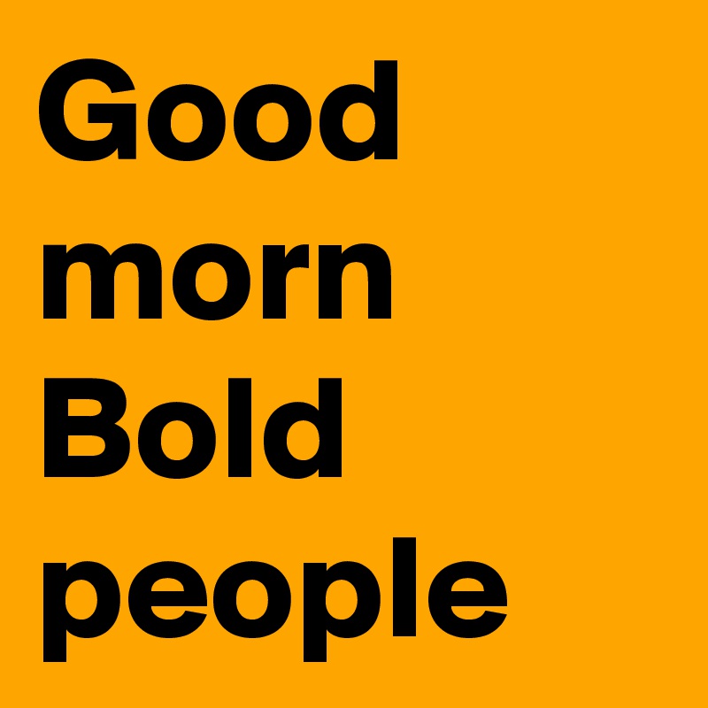 Good morn Bold people