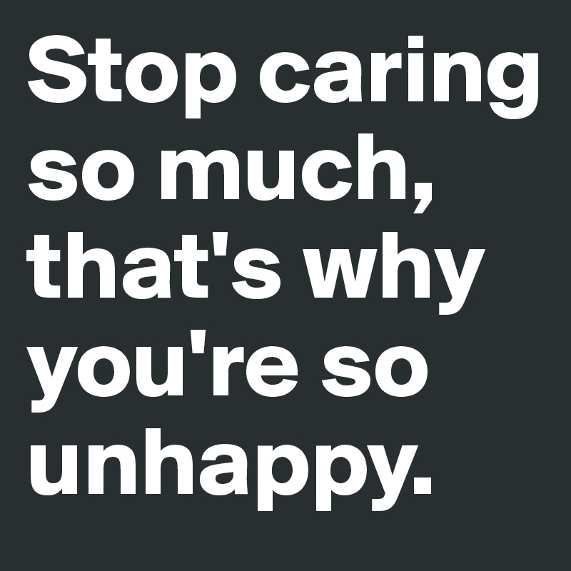 Stop caring so much, that's why you're so unhappy.