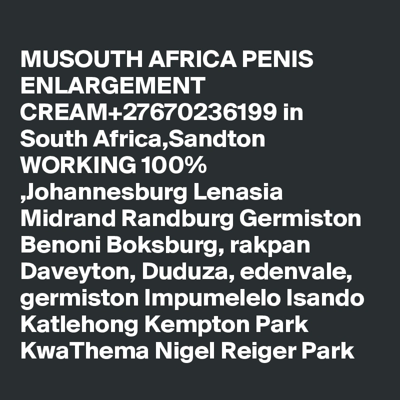 
MUSOUTH AFRICA PENIS ENLARGEMENT CREAM+27670236199 in South Africa,Sandton WORKING 100% ,Johannesburg Lenasia Midrand Randburg Germiston Benoni Boksburg, rakpan Daveyton, Duduza, edenvale, germiston Impumelelo Isando Katlehong Kempton Park KwaThema Nigel Reiger Park