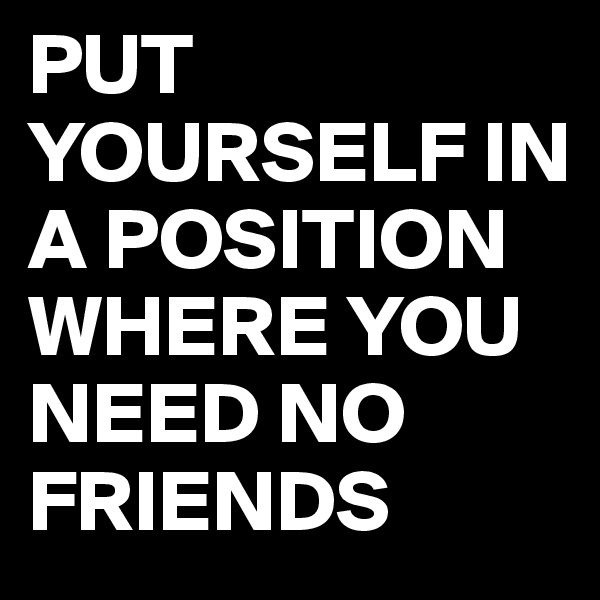 PUT YOURSELF IN A POSITION WHERE YOU NEED NO FRIENDS