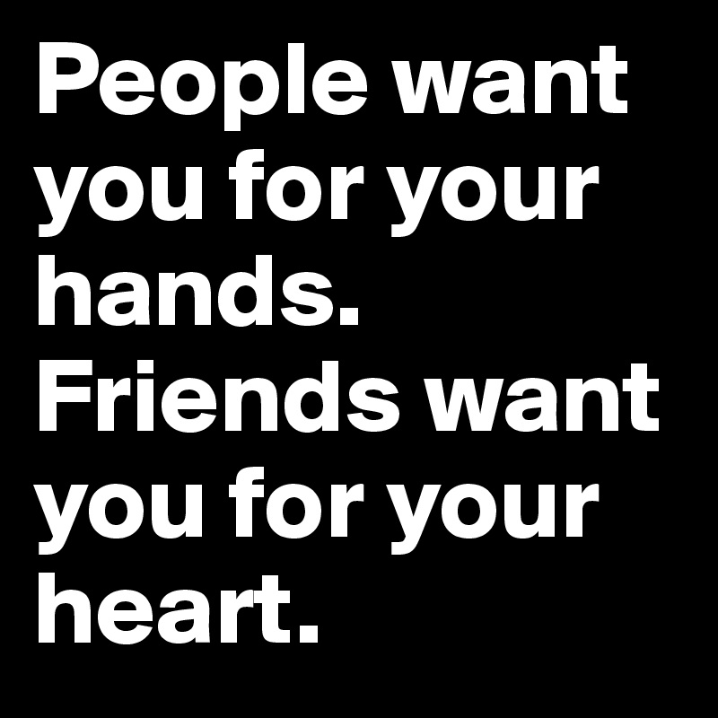 People want you for your hands. Friends want you for your heart.