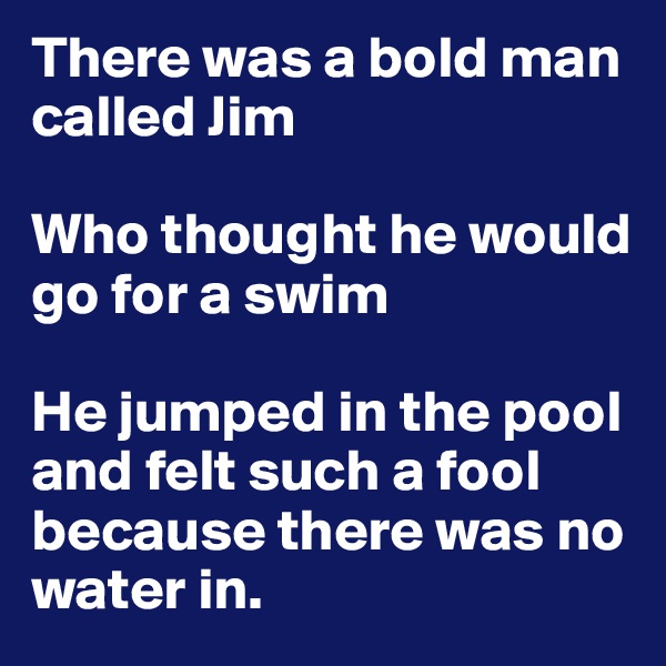 There was a bold man called Jim

Who thought he would go for a swim

He jumped in the pool
and felt such a fool
because there was no water in.