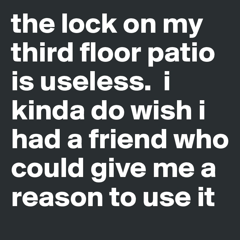 the lock on my third floor patio is useless.  i kinda do wish i had a friend who could give me a reason to use it